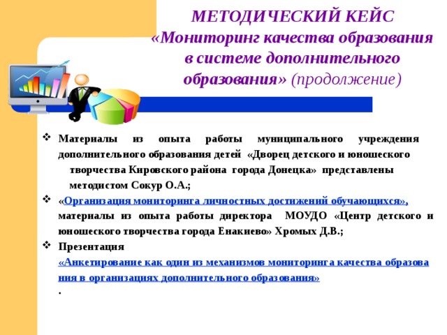 МЕТОДИЧЕСКИЙ КЕЙС «Мониторинг качества образования в системе дополнительного образования»  (продолжение) Материалы из опыта работы муниципального учреждения дополнительного образования детей «Дворец детского и юношеского  творчества Кировского района города Донецка» представлены  методистом Сокур О.А.; « Организация мониторинга личностных достижений обучающихся», материалы из опыта работы директора МОУДО «Центр детского и юношеского творчества города Енакиево» Хромых Д.В.; Презентация «Анкетирование как один из механизмов мониторинга качества образования в организациях дополнительного образования» .   