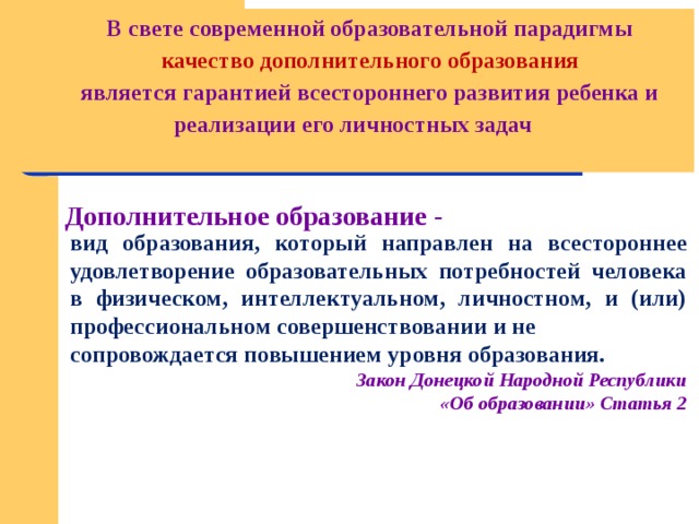 В свете современной образовательной парадигмы  качество дополнительного образования является гарантией всестороннего развития ребенка и реализации его личностных задач  Дополнительное образование - вид образования, который направлен на всестороннее удовлетворение образовательных потребностей человека в физическом, интеллектуальном, личностном, и (или) профессиональном совершенствовании и не сопровождается повышением уровня образования. Закон Донецкой Народной Республики  «Об образовании» Статья 2   