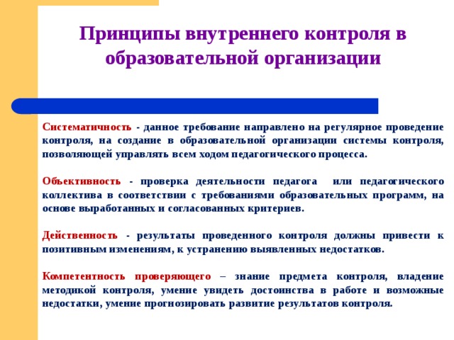 Принципы внутреннего контроля в образовательной организации   Систематичность - данное требование направлено на регулярное проведение контроля, на создание в образовательной организации системы контроля, позволяющей управлять всем ходом педагогического процесса.  Объективность - проверка деятельности педагога или педагогического коллектива в соответствии с требованиями образовательных программ, на основе выработанных и согласованных критериев.  Действенность - результаты проведенного контроля должны привести к позитивным изменениям, к устранению выявленных недостатков.  Компетентность проверяющего – знание предмета контроля, владение методикой контроля, умение увидеть достоинства в работе и возможные недостатки, умение прогнозировать развитие результатов контроля. 