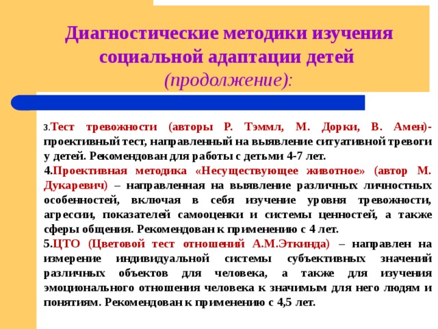 Диагностические методики изучения социальной адаптации детей (продолжение): 3. Тест тревожности (авторы Р. Тэммл, М. Дорки, В. Амен)- проективный тест, направленный на выявление ситуативной тревоги у детей. Рекомендован для работы с детьми 4-7 лет. 4. Проективная методика «Несуществующее животное» (автор М. Дукаревич) – направленная на выявление различных личностных особенностей, включая в себя изучение уровня тревожности, агрессии, показателей самооценки и системы ценностей, а также сферы общения. Рекомендован к применению с 4 лет. 5. ЦТО (Цветовой тест отношений А.М.Эткинда) – направлен на измерение индивидуальной системы субъективных значений различных объектов для человека, а также для изучения эмоционального отношения человека к значимым для него людям и понятиям. Рекомендован к применению с 4,5 лет. 