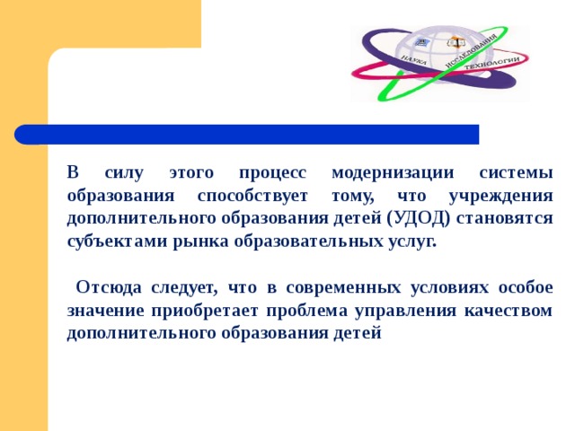 В силу этого процесс модернизации системы образования способствует тому, что учреждения дополнительного образования детей (УДОД) становятся субъектами рынка образовательных услуг.   Отсюда следует, что в современных условиях особое значение приобретает проблема управления качеством дополнительного образования детей 