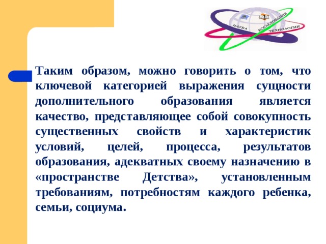 Таким образом, можно говорить о том, что ключевой категорией выражения сущности дополнительного образования является качество, представляющее собой совокупность существенных свойств и характеристик условий, целей, процесса, результатов образования, адекватных своему назначению в «пространстве Детства», установленным требованиям, потребностям каждого ребенка, семьи, социума. 