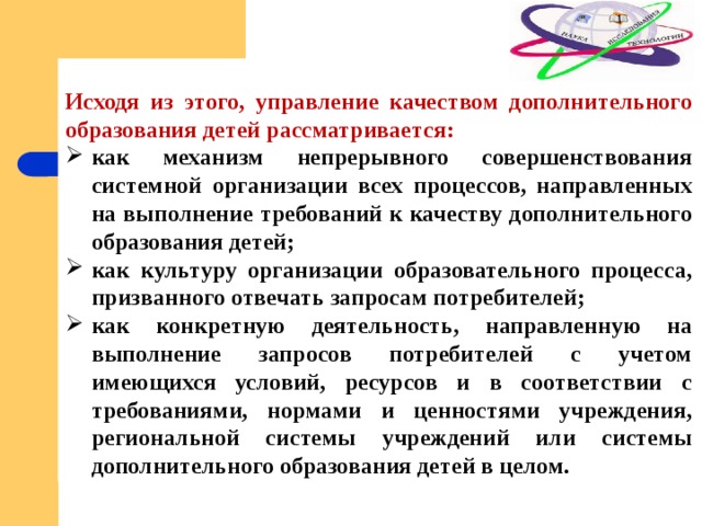  Исходя из этого, управление качеством дополнительного образования детей рассматривается: как механизм непрерывного совершенствования системной организации всех процессов, направленных на выполнение требований к качеству дополнительного образования детей; как культуру организации образовательного процесса, призванного отвечать запросам потребителей; как конкретную деятельность, направленную на выполнение запросов потребителей с учетом имеющихся условий, ресурсов и в соответствии с требованиями, нормами и ценностями учреждения, региональной системы учреждений или системы дополнительного образования детей в целом. 
