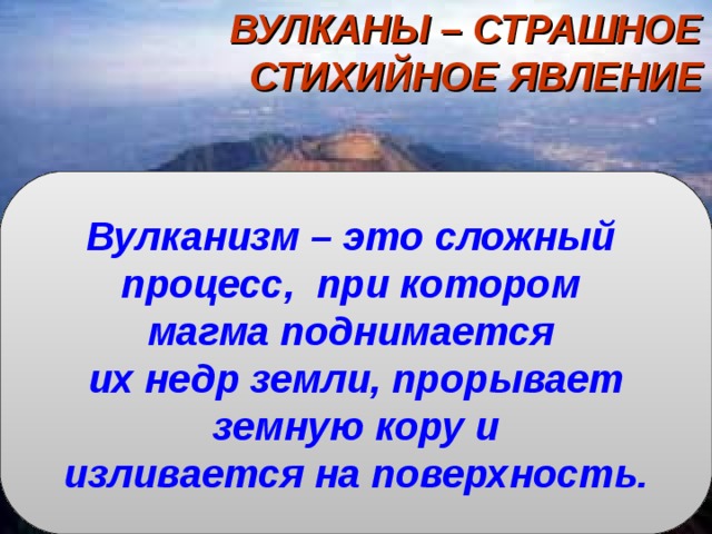 ВУЛКАНЫ – СТРАШНОЕ СТИХИЙНОЕ ЯВЛЕНИЕ   Что называется магмой?  Что называется лавой?  Что называется горными породами?  На какие группы по происхождению они делятся? Вулканизм – это сложный процесс, при котором магма поднимается их недр земли, прорывает  земную кору и изливается на поверхность. 