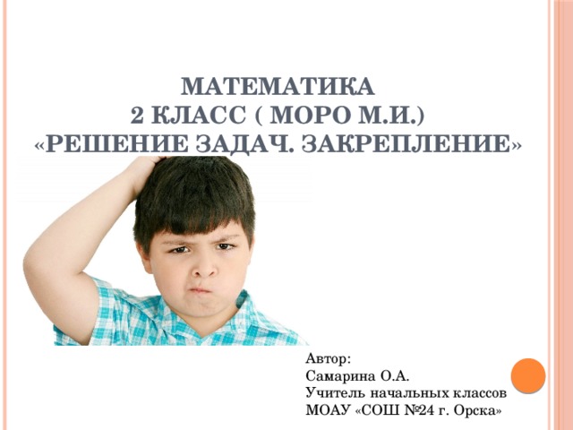 Математика  2 класс ( Моро М.И.)  «Решение задач. Закрепление» Автор: Самарина О.А. Учитель начальных классов МОАУ «СОШ №24 г. Орска» 