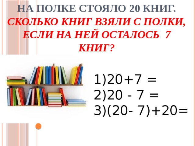 На полке стояло 20 книг. Сколько книг взяли с полки, если на ней осталось 7 книг?   1)20+7 = 2)20 - 7 = 3)(20- 7)+20= 