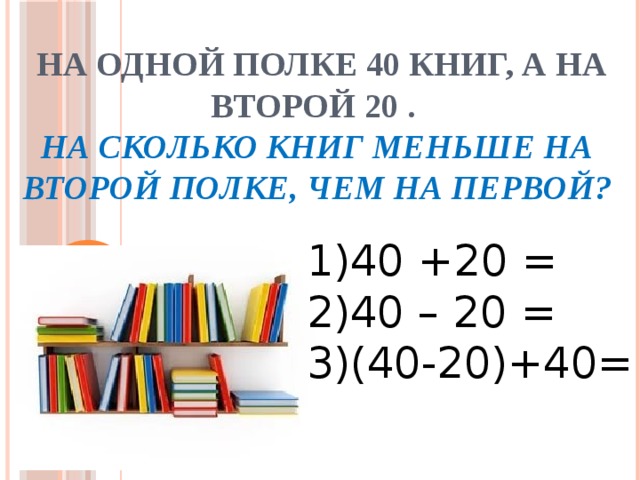  На одной полке 40 книг, а на второй 20 .  На сколько книг меньше на второй полке, чем на первой?   1)40 +20 = 2)40 – 20 = 3)(40-20)+40= 