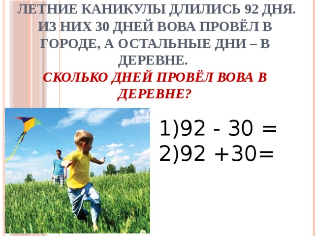  Летние каникулы длились 92 дня. Из них 30 дней Вова провёл в городе, а остальные дни – в деревне.  Сколько дней провёл Вова в деревне? 1)92 - 30 = 2)92 +30= 