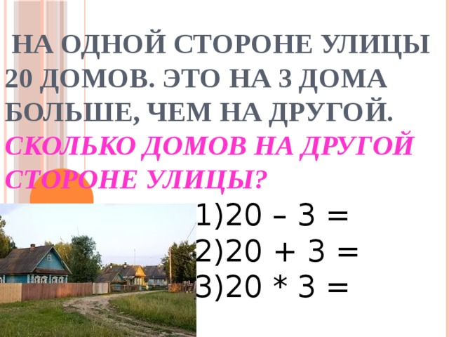  На одной стороне улицы 20 домов. Это на 3 дома больше, чем на другой.  Сколько домов на другой стороне улицы? 1)20 – 3 = 2)20 + 3 = 3)20 * 3 = 