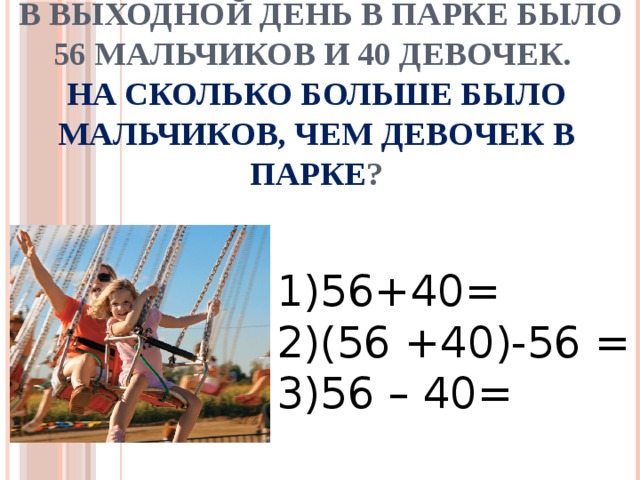  В выходной день в парке было 56 мальчиков и 40 девочек.  На сколько больше было мальчиков, чем девочек в парке ? 1)56+40= 2)(56 +40)-56 = 3)56 – 40= 