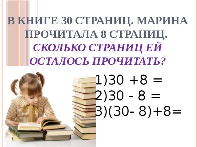 В книге 30 страниц. Марина прочитала 8 страниц.  Сколько страниц ей осталось прочитать? 1)30 +8 = 2)30 - 8 = 3)(30- 8)+8= 