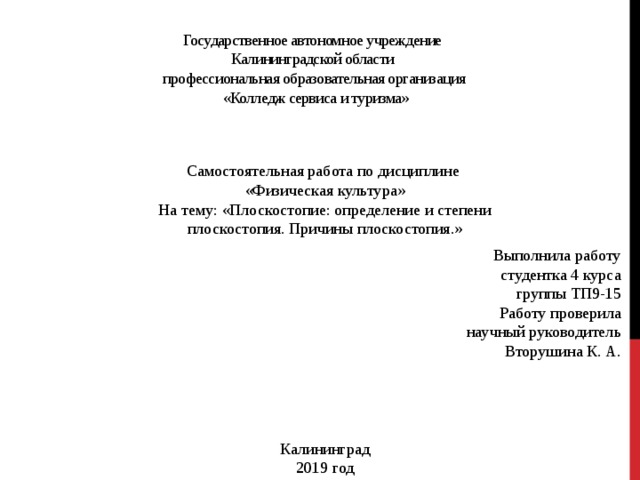 Государственное автономное учреждение  Калининградской области  профессиональная образовательная организация  «Колледж сервиса и туризма»    Самостоятельная работа по дисциплине  «Физическая культура» На тему: «Плоскостопие: определение и степени плоскостопия. Причины плоскостопия.»   Выполнила работу студентка 4 курса группы ТП9-15  Работу проверила научный руководитель Вторушина К. А.     Калининград 2019 год 