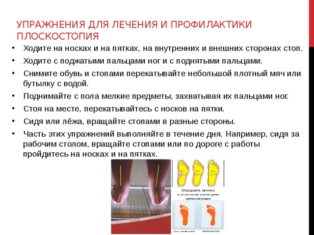Упражнения для лечения и профилактики плоскостопия   Ходите на носках и на пятках, на внутренних и внешних сторонах стоп. Ходите с поджатыми пальцами ног и с поднятыми пальцами. Снимите обувь и стопами перекатывайте небольшой плотный мяч или бутылку с водой. Поднимайте с пола мелкие предметы, захватывая их пальцами ног. Стоя на месте, перекатывайтесь с носков на пятки. Сидя или лёжа, вращайте стопами в разные стороны. Часть этих упражнений выполняйте в течение дня. Например, сидя за рабочим столом, вращайте стопами или по дороге с работы пройдитесь на носках и на пятках.  