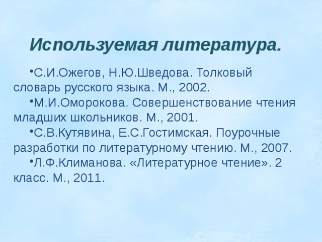     Используемая литература.  С.И.Ожегов, Н.Ю.Шведова. Толковый словарь русского языка. М., 2002. М.И.Оморокова. Совершенствование чтения младших школьников. М., 2001. С.В.Кутявина, Е.С.Гостимская. Поурочные разработки по литературному чтению. М., 2007. Л.Ф.Климанова. «Литературное чтение». 2 класс. М., 2011. 