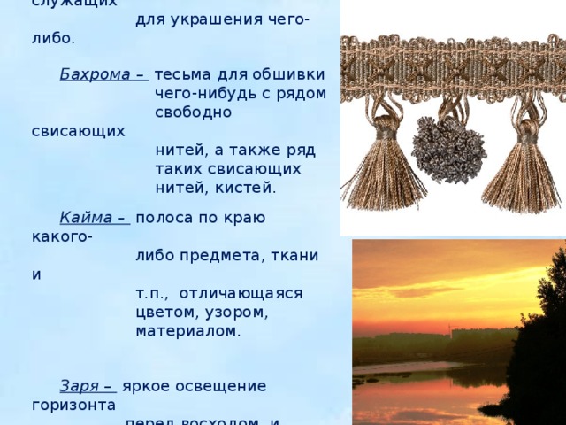     Кисть - 1) пучок нитей, служащих  для украшения чего-либо. Бахрома – тесьма для обшивки  чего-нибудь с рядом  свободно свисающих  нитей, а также ряд  таких свисающих  нитей, кистей. Кайма – полоса по краю какого-  либо предмета, ткани и  т.п., отличающаяся  цветом, узором,  материалом.   Заря – яркое освещение горизонта  перед восходом и  после захода солнца.  