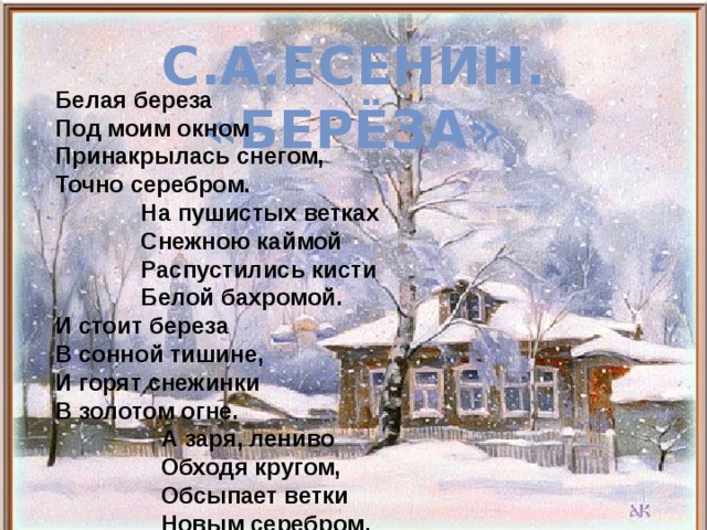           Белая береза  Под моим окном  Принакрылась снегом,  Точно серебром.  На пушистых ветках  Снежною каймой  Распустились кисти  Белой бахромой.  И стоит береза  В сонной тишине,  И горят снежинки  В золотом огне.  А заря, лениво  Обходя кругом,  Обсыпает ветки  Новым серебром.     С.А.ЕСЕНИН. «БЕРЁЗА»  