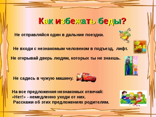 К а к  и з б е ж а т ь  б е д ы ? Не отправляйся один в дальние поездки. Не входи с незнакомым человеком в подъезд, лифт. Не открывай дверь людям, которых ты не знаешь. Не садись в чужую машину. На все предложения незнакомых отвечай: «Нет!» - немедленно уходи от них.  Расскажи об этих предложениях родителям. 
