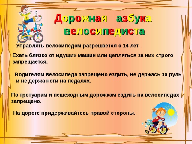Д о р о ж н а я  а з б у к а в е л о с и п е д и с т а Управлять велосипедом разрешается с 14 лет. Ехать близко от идущих машин или цепляться за них строго запрещается. Водителям велосипеда запрещено ездить, не держась за руль  и не держа ноги на педалях. По тротуарам и пешеходным дорожкам ездить на велосипедах запрещено. На дороге придерживайтесь правой стороны.  