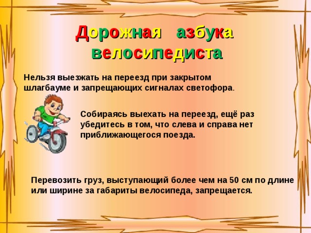 Д о р о ж н а я  а з б у к а в е л о с и п е д и с т а Нельзя выезжать на переезд при закрытом шлагбауме и запрещающих сигналах светофора . Собираясь выехать на переезд, ещё раз убедитесь в том, что слева и справа нет приближающегося поезда. Перевозить груз, выступающий более чем на 50 см по длине или ширине за габариты велосипеда, запрещается. 