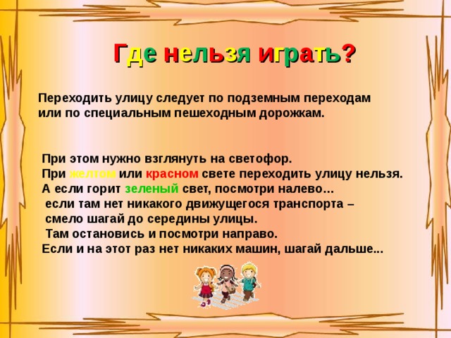 Г д е н е л ь з я и г р а т ь ? Переходить улицу следует по подземным переходам или по специальным пешеходным дорожкам. При этом нужно взглянуть на светофор.  При  желтом  или красном  свете переходить улицу нельзя. А если горит  зеленый  свет, посмотри налево…  если там нет никакого движущегося транспорта –  смело шагай до середины улицы.  Там остановись и посмотри направо. Если и на этот раз нет никаких машин, шагай дальше... 