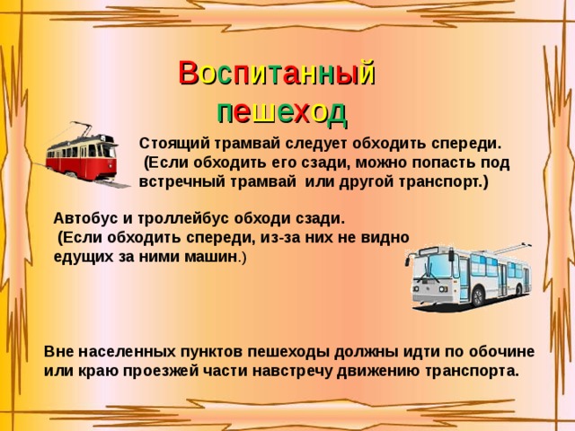 В о с п и т а н н ы й  п е ш е х о д Стоящий трамвай следует обходить спереди.   (Если обходить его сзади, можно попасть под встречный трамвай или другой транспорт.) Автобус и троллейбус обходи сзади.   (Если обходить спереди, из-за них не видно едущих за ними машин .) Вне населенных пунктов пешеходы должны идти по обочине или краю проезжей части навстречу движению транспорта.  
