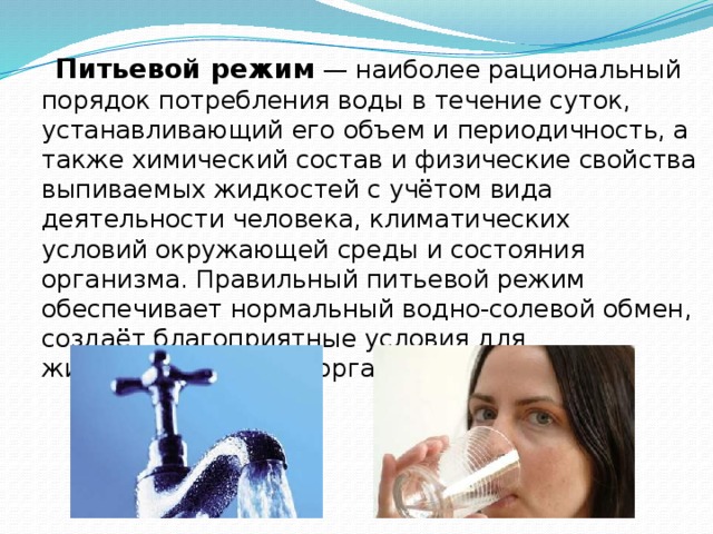  Питьевой режим  — наиболее рациональный порядок потребления воды в течение суток, устанавливающий его объем и периодичность, а также химический состав и физические свойства выпиваемых жидкостей с учётом вида деятельности человека, климатических условий окружающей среды и состояния организма. Правильный питьевой режим обеспечивает нормальный водно-солевой обмен, создаёт благоприятные условия для жизнедеятельности организма. 