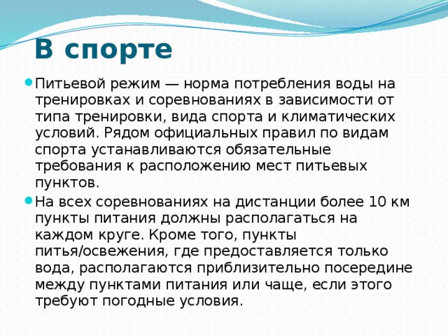 В спорте Питьевой режим — норма потребления воды на тренировках и соревнованиях в зависимости от типа тренировки, вида спорта и климатических условий. Рядом официальных правил по видам спорта устанавливаются обязательные требования к расположению мест питьевых пунктов. На всех соревнованиях на дистанции более 10 км пункты питания должны располагаться на каждом круге. Кроме того, пункты питья/освежения, где предоставляется только вода, располагаются приблизительно посередине между пунктами питания или чаще, если этого требуют погодные условия. 