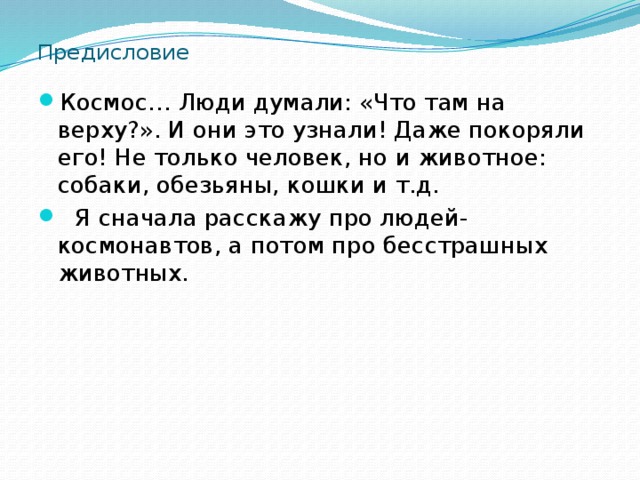Предисловие Космос… Люди думали: «Что там на верху?». И они это узнали! Даже покоряли его! Не только человек, но и животное: собаки, обезьяны, кошки и т.д.  Я сначала расскажу про людей-космонавтов, а потом про бесстрашных животных. 