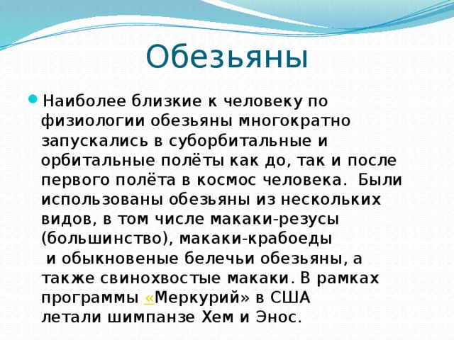 Обезьяны Наиболее близкие к человеку по физиологии обезьяны многократно запускались в суборбитальные и орбитальные полёты как до, так и после первого полёта в космос человека.  Были использованы обезьяны из нескольких видов, в том числе макаки-резусы (большинство), макаки-крабоеды  и обыкновеные белечьи обезьяны, а также свинохвостые макаки. В рамках программы « Меркурий» в США летали шимпанзе Хем и Энос. 