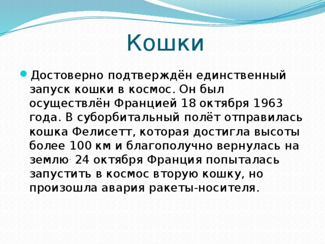 Кошки Достоверно подтверждён единственный запуск кошки в космос. Он был осуществлён Францией 18 октября 1963 года. В суборбитальный полёт отправилась кошка Фелисетт, которая достигла высоты более 100 км и благополучно вернулась на землю . 24 октября Франция попыталась запустить в космос вторую кошку, но произошла авария ракеты-носителя. 