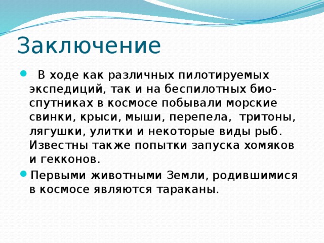Заключение   В ходе как различных пилотируемых экспедиций, так и на беспилотных био-спутниках в космосе побывали морские свинки, крыси, мыши, перепела,  тритоны, лягушки, улитки и некоторые виды рыб. Известны также попытки запуска хомяков и гекконов. Первыми животными Земли, родившимися в космосе являются тараканы. 