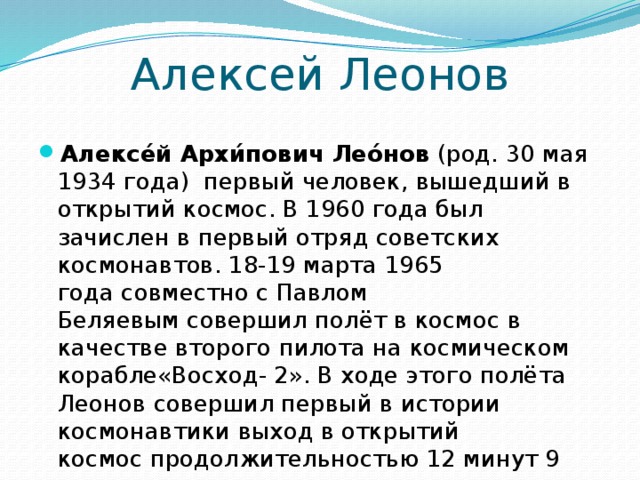Алексей Леонов Алексе́й Архи́пович Лео́нов  (род. 30 мая 1934 года)  первый человек, вышедший в открытий космос. В 1960 года был зачислен в первый отряд советских космонавтов. 18-19 марта 1965 года совместно с Павлом Беляевым совершил полёт в космос в качестве второго пилота на космическом корабле«Восход- 2». В ходе этого полёта Леонов совершил первый в истории космонавтики выход в открытий космос продолжительностью 12 минут 9 секунд.  