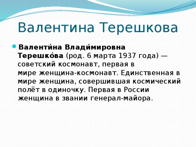 Валентина Терешкова Валенти́на Влади́мировна Терешко́ва  (род. 6 марта 1937 года) — советский космонавт, первая в мире женщина-космонавт. Единственная в мире женщина, совершившая космический полёт в одиночку. Первая в России женщина в звании генерал-майора. 