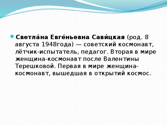 Светла́на Евге́ньевна Сави́цкая  (род. 8 августа 1948года) — советский космонавт, лётчик-испытатель, педагог. Вторая в мире женщина-космонавт после Валентины Терешковой. Первая в мире женщина-космонавт, вышедшая в открытий космос. 