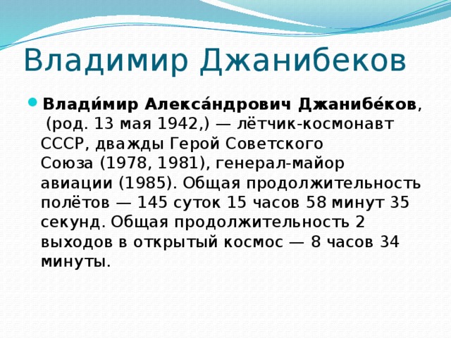 Владимир Джанибеков Влади́мир Алекса́ндрович Джанибе́ков ,  (род. 13 мая 1942,) — лётчик-космонавт СССР, дважды Герой Советского Союза (1978, 1981), генерал-майор авиации (1985). Общая продолжительность полётов — 145 суток 15 часов 58 минут 35 секунд. Общая продолжительность 2 выходов в открытый космос — 8 часов 34 минуты. 