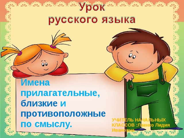 Имена прилагательные, близкие и противоположные по смыслу. УЧИТЕЛЬ НАЧАЛЬНЫХ КЛАССОВ :Лаенко Лидия Ивановна  