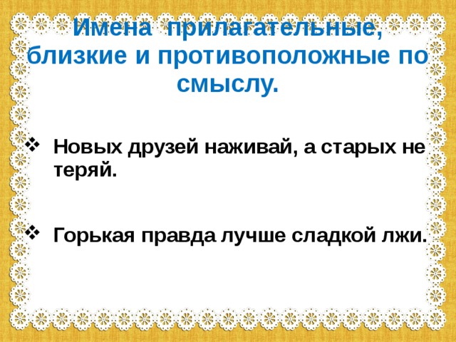 Имена прилагательные, близкие и противоположные по смыслу. Новых друзей наживай, а старых не теряй.  Горькая правда лучше сладкой лжи.   