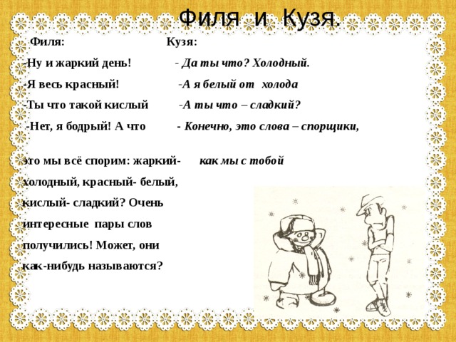  Филя и Кузя.  Филя: Кузя: -Ну и жаркий день! - Да ты что? Холодный. -Я весь красный! -А я белый от холода -Ты что такой кислый -А ты что – сладкий?  -Нет, я бодрый! А что - Конечно, это слова – спорщики,     это мы всё спорим: жаркий- как мы с тобой холодный, красный- белый, кислый- сладкий? Очень интересные пары слов получились! Может, они как-нибудь называются? 
