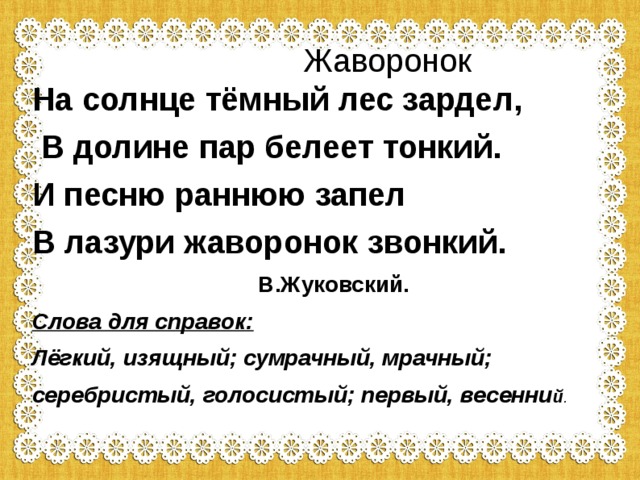  Жаворонок На солнце тёмный лес зардел,  В долине пар белеет тонкий. И песню раннюю запел В лазури жаворонок звонкий.  В.Жуковский. Слова для справок: Лёгкий, изящный; сумрачный, мрачный; серебристый, голосистый; первый, весенни й . 