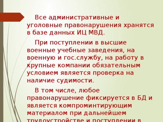 Все административные и уголовные правонарушения хранятся в базе данных ИЦ МВД. При поступлении в высшие военные учебные заведения, на военную и гос.службу, на работу в крупные компании обязательным условием является проверка на наличие судимости. В том числе, любое правонарушение фиксируется в БД и является компроминтирующим материалом при дальнейшем трудоустройстве и поступлении в ВУЗ. 