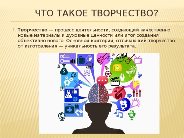 Что такое творчество? Творчество  — процесс деятельности, создающий качественно новые материалы и духовные ценности или итог создания объективно нового. Основной критерий, отличающий творчество от изготовления — уникальность его результата. 