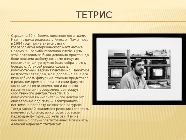 Тетрис Середина 80-х. Время, овеянное легендами. Идея тетриса родилась у Алексея Пажитнова в 1984 году после знакомства с головоломкой американского математика Соломона Голомба Pentomino Puzzle. Суть этой головоломки была довольно проста и до боли знакома любому современнику: из нескольких фигур нужно было собрать одну большую. Алексей решил сделать компьютерный вариант пентамино. Пажитнов не просто взял идею, но и дополнил ее: в его игре собирать фигурки в стакане предстояло в реальном времени, причем сами фигурки состояли из пяти элементов и во время падения могли проворачиваться вокруг собственного центра тяжести. Но компьютерам Вычислительного центра это оказалось не под силу — электронному пентамино попросту не хватало ресурсов. Тогда Алексей принимает решение сократить количество блоков, из которых состояли падающие фигурки, до четырех. Так из пентамино получился тетрамино. Новую игру Алексей нарекает “тетрисом”. 