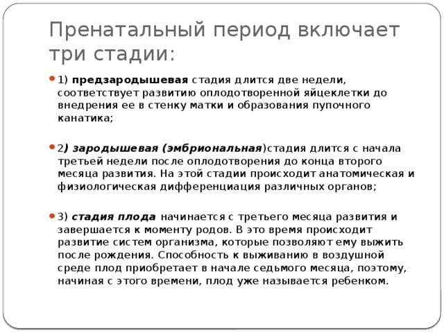 Пренатальный период включает три стадии: 1) предзародышевая стадия длится две недели, соответствует развитию оплодотворенной яйцеклетки до внедрения ее в стенку матки и образования пупочного канатика; 2 ) зародышевая (эмбриональная )стадия длится с начала третьей недели после оплодотворения до конца второго месяца развития. На этой стадии происходит анатомическая и физиологическая дифференциация различных органов; 3) стадия плода начинается с третьего месяца развития и завершается к моменту родов. В это время происходит развитие систем организма, которые позволяют ему выжить после рождения. Способность к выживанию в воздушной среде плод приобретает в начале седьмого месяца, поэтому, начиная с этого времени, плод уже называется ребенком. 