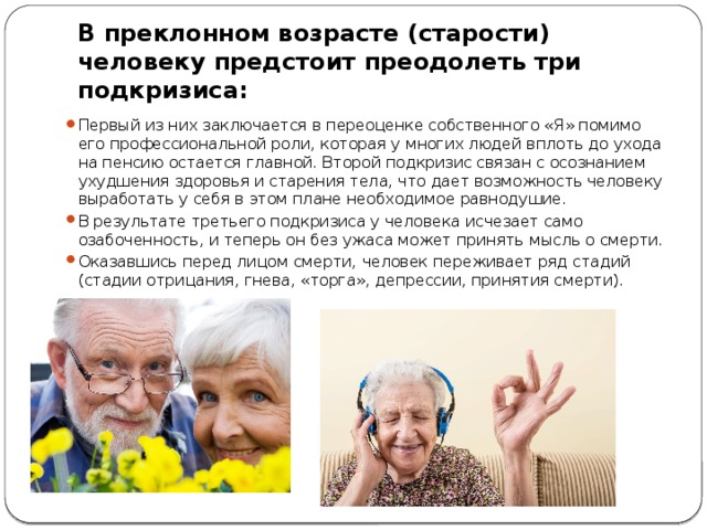В преклонном возрасте (старости) человеку предстоит преодолеть три подкризиса: Первый из них заключается в пе­реоценке собственного «Я» помимо его профессиональной роли, которая у многих людей вплоть до ухода на пенсию остается главной. Второй подкризис связан с осознанием ухудшения здо­ровья и старения тела, что дает возможность человеку вырабо­тать у себя в этом плане необходимое равнодушие. В результате третьего подкризиса у человека исчезает само­озабоченность, и теперь он без ужаса может принять мысль о смерти. Оказавшись перед лицом смерти, человек переживает ряд стадий (стадии отрицания, гнева, «торга», депрессии, принятия смерти). 