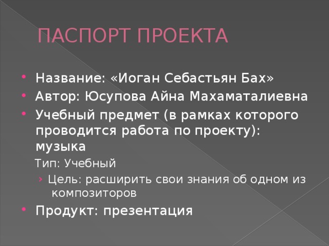 ПАСПОРТ ПРОЕКТА Название: «Иоган Себастьян Бах» Автор: Юсупова Айна Махаматалиевна Учебный предмет (в рамках которого проводится работа по проекту): музыка Тип: Учебный Цель: расширить свои знания об одном из композиторов Цель: расширить свои знания об одном из композиторов Продукт: презентация 