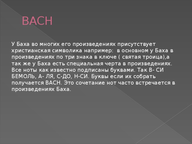 BACH У Баха во многих его произведениях присутствует христианская символика например: в основном у Баха в произведениях по три знака в ключе ( святая троица),а так же у Баха есть специальная черта в произведениях. Все ноты как известно подписаны буквами. Так B- СИ БЕМОЛЬ, A- ЛЯ, C-ДО, H-СИ. Буквы если их собрать получается BACH. Это сочетание нот часто встречается в произведениях Баха. 