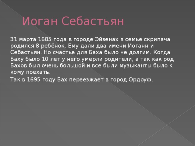 Иоган Себастьян 31 марта 1685 года в городе Эйзенах в семье скрипача родился 8 ребёнок. Ему дали два имени Иоганн и Себастьян. Но счастье для Баха было не долгим. Когда Баху было 10 лет у него умерли родители, а так как род Бахов был очень большой и все были музыканты было к кому поехать. Так в 1695 году Бах переезжает в город Ордруф. 
