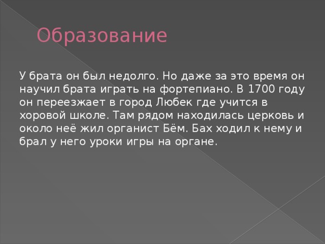 Образование У брата он был недолго. Но даже за это время он научил брата играть на фортепиано. В 1700 году он переезжает в город Любек где учится в хоровой школе. Там рядом находилась церковь и около неё жил органист Бём. Бах ходил к нему и брал у него уроки игры на органе. 
