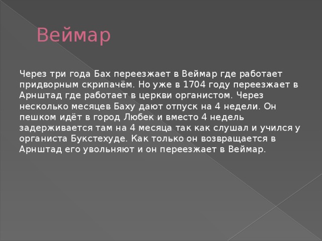 Веймар Через три года Бах переезжает в Веймар где работает придворным скрипачём. Но уже в 1704 году переезжает в Арнштад где работает в церкви органистом. Через несколько месяцев Баху дают отпуск на 4 недели. Он пешком идёт в город Любек и вместо 4 недель задерживается там на 4 месяца так как слушал и учился у органиста Букстехуде. Как только он возвращается в Арнштад его увольняют и он переезжает в Веймар. 