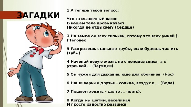 А теперь такой вопрос:  Что за мышечный насос  В нашем теле кровь качает.  Никогда не отдыхает? (Сердце)  На земле он всех сильней, потому что всех умней.) (Человек  Разгрызешь стальные трубы, если будешь чистить (зубы).  Начинай новую жизнь не с понедельника, а с утренней … (Зарядки)  Он нужен для дыхания, ещё для обоняния. (Нос)  Наши верные друзья – солнце, воздух и … (Вода)  Пешком ходить – долго … (жить).  Когда мы шутим, веселимся И просто радостно резвимся,  То эти звуки издаем,  Каким их словом назовём. (Смех) ЗАГАДКИ 